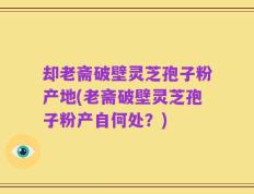 却老斋破壁灵芝孢子粉产地(老斋破壁灵芝孢子粉产自何处？)