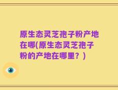 原生态灵芝孢子粉产地在哪(原生态灵芝孢子粉的产地在哪里？)