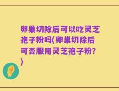 卵巢切除后可以吃灵芝孢子粉吗(卵巢切除后可否服用灵芝孢子粉？)