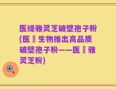 医缇雅灵芝破壁孢子粉(医燊生物推出高品质破壁孢子粉——医燊雅灵芝粉)