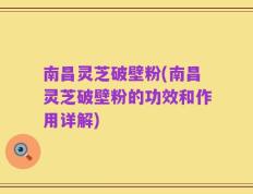 南昌灵芝破壁粉(南昌灵芝破壁粉的功效和作用详解)