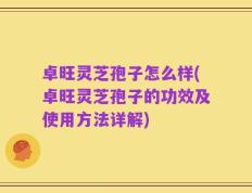 卓旺灵芝孢子怎么样(卓旺灵芝孢子的功效及使用方法详解)