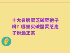 十大名牌灵芝破壁孢子粉？哪里买破壁灵芝孢子粉最正宗
