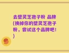 去壁灵芝孢子粉 品牌(换掉你的壁灵芝孢子粉，尝试这个品牌吧！)
