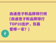 南通孢子粉品牌排行榜(南通孢子粉品牌排行TOP10出炉，你最爱哪一家？)