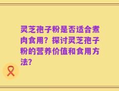 灵芝孢子粉是否适合煮肉食用？探讨灵芝孢子粉的营养价值和食用方法？