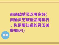 南通破壁灵芝哪家好(南通灵芝破壁品牌排行，你需要知道的灵芝破壁知识!)