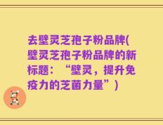 去壁灵芝孢子粉品牌(壁灵芝孢子粉品牌的新标题：“壁灵，提升免疫力的芝菌力量”)
