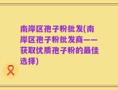 南岸区孢子粉批发(南岸区孢子粉批发商——获取优质孢子粉的最佳选择)