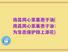 南昌同心紫巢孢子油(南昌同心紫巢孢子油：为生态保护锦上添花)