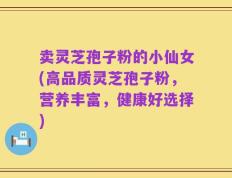 卖灵芝孢子粉的小仙女(高品质灵芝孢子粉，营养丰富，健康好选择)