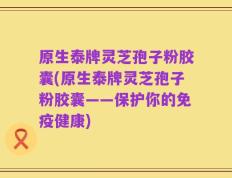 原生泰牌灵芝孢子粉胶囊(原生泰牌灵芝孢子粉胶囊——保护你的免疫健康)