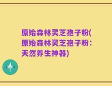 原始森林灵芝孢子粉(原始森林灵芝孢子粉：天然养生神器)