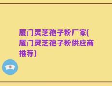 厦门灵芝孢子粉厂家(厦门灵芝孢子粉供应商推荐)