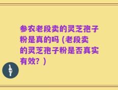 参农老段卖的灵芝孢子粉是真的吗 (老段卖的灵芝孢子粉是否真实有效？)
