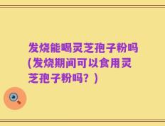 发烧能喝灵芝孢子粉吗(发烧期间可以食用灵芝孢子粉吗？)