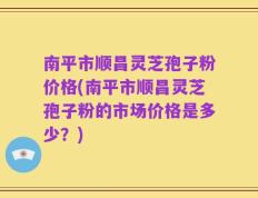 南平市顺昌灵芝孢子粉价格(南平市顺昌灵芝孢子粉的市场价格是多少？)