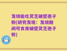 发烧能吃灵芝破壁孢子粉(研究发现：发烧期间可食用破壁灵芝孢子粉)