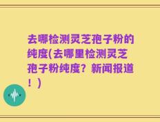去哪检测灵芝孢子粉的纯度(去哪里检测灵芝孢子粉纯度？新闻报道！)