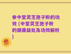 参中堂灵芝孢子粉的功效 (中堂灵芝孢子粉的健康益处及功效解析)