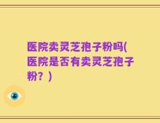 医院卖灵芝孢子粉吗(医院是否有卖灵芝孢子粉？)