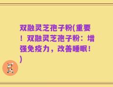 双融灵芝孢子粉(重要！双融灵芝孢子粉：增强免疫力，改善睡眠！)