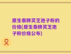 原生泰牌灵芝孢子粉的价格(原生泰牌灵芝孢子粉价格公布)