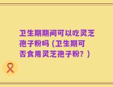 卫生期期间可以吃灵芝孢子粉吗 (卫生期可否食用灵芝孢子粉？)