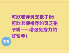 可欣老师灵芝孢子粉(可欣老师推荐的灵芝孢子粉——增强免疫力的好帮手)