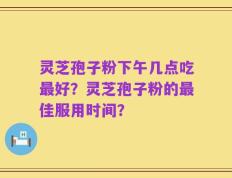 灵芝孢子粉下午几点吃最好？灵芝孢子粉的最佳服用时间？