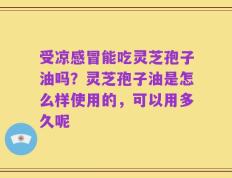 受凉感冒能吃灵芝孢子油吗？灵芝孢子油是怎么样使用的，可以用多久呢