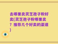 去哪里卖灵芝孢子粉好卖(灵芝孢子粉哪里卖？推荐几个好卖的渠道)