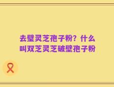 去璧灵芝孢子粉？什么叫双芝灵芝破壁孢子粉