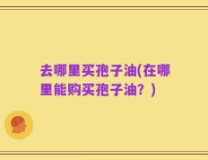 去哪里买孢子油(在哪里能购买孢子油？)