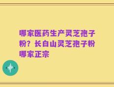 哪家医药生产灵芝孢子粉？长白山灵芝孢子粉哪家正宗
