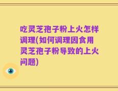 吃灵芝孢子粉上火怎样调理(如何调理因食用灵芝孢子粉导致的上火问题)