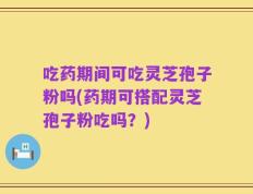 吃药期间可吃灵芝孢子粉吗(药期可搭配灵芝孢子粉吃吗？)