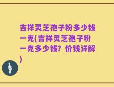 吉祥灵芝孢子粉多少钱一克(吉祥灵芝孢子粉一克多少钱？价钱详解)