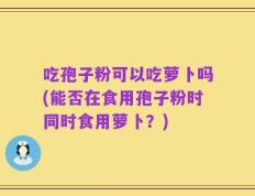 吃孢子粉可以吃萝卜吗(能否在食用孢子粉时同时食用萝卜？)