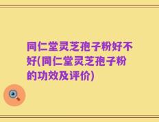 同仁堂灵芝孢子粉好不好(同仁堂灵芝孢子粉的功效及评价)