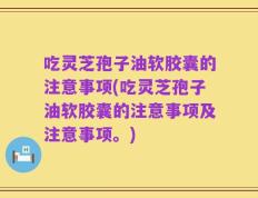 吃灵芝孢子油软胶囊的注意事项(吃灵芝孢子油软胶囊的注意事项及注意事项。)