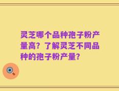 灵芝哪个品种孢子粉产量高？了解灵芝不同品种的孢子粉产量？