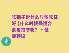 吃孢子粉什么时候吃在好 (什么时候最适合食用孢子粉？ - 健康建议