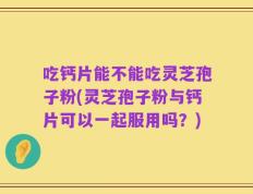 吃钙片能不能吃灵芝孢子粉(灵芝孢子粉与钙片可以一起服用吗？)