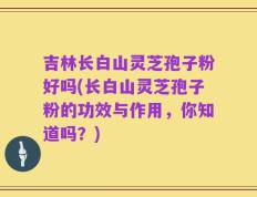 吉林长白山灵芝孢子粉好吗(长白山灵芝孢子粉的功效与作用，你知道吗？)
