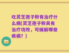 吃灵芝孢子粉有治疗什么病(灵芝孢子粉具有治疗功效，可缓解哪些疾病？)