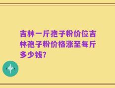 吉林一斤孢子粉价位吉林孢子粉价格涨至每斤多少钱？