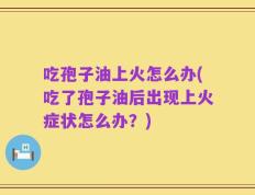 吃孢子油上火怎么办(吃了孢子油后出现上火症状怎么办？)