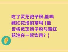 吃了灵芝孢子粉,能喝藏红花泡的茶吗 (能否将灵芝孢子粉与藏红花泡在一起饮用？)