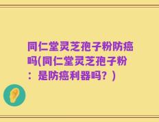 同仁堂灵芝孢子粉防癌吗(同仁堂灵芝孢子粉：是防癌利器吗？)